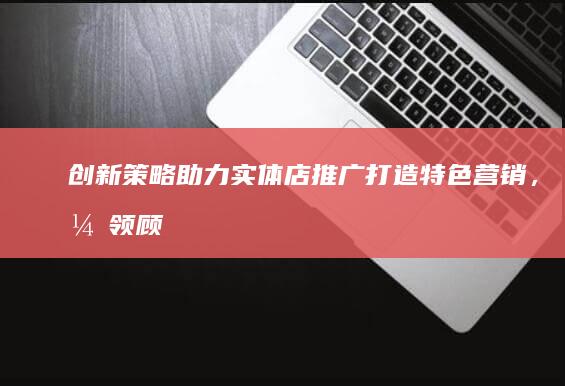 创新策略助力实体店推广：打造特色营销，引领顾客体验